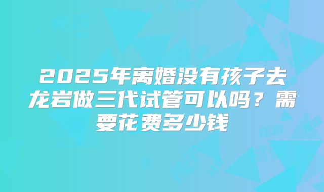 2025年离婚没有孩子去龙岩做三代试管可以吗?需要花费多少钱