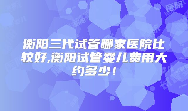衡阳三代试管哪家医院比较好,衡阳试管婴儿费用大约多少!