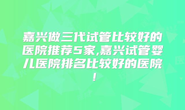 嘉兴做三代试管比较好的医院推荐5家,嘉兴试管婴儿医院排名比较好的医院！