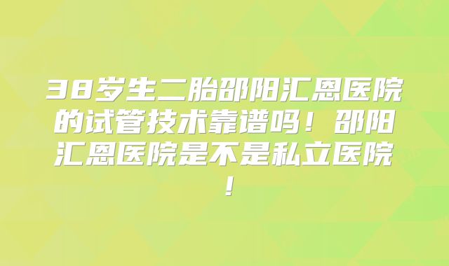 38岁生二胎邵阳汇恩医院的试管技术靠谱吗!邵阳汇恩医院是不是私立医院!