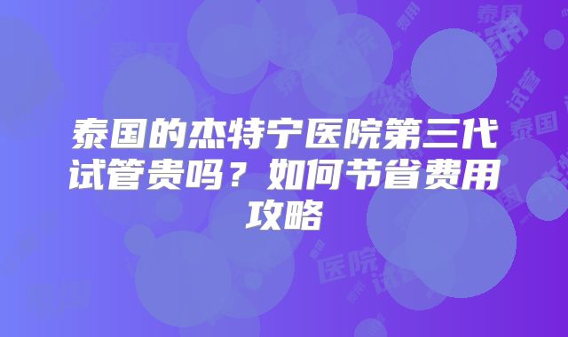 泰国的杰特宁医院第三代试管贵吗？如何节省费用攻略