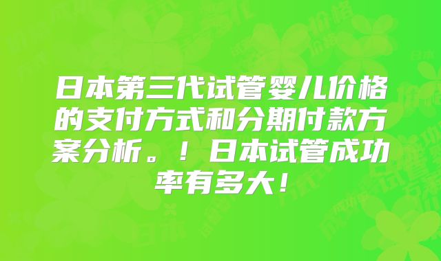 日本第三代试管婴儿价格的支付方式和分期付款方案分析。！日本试管成功率有多大！