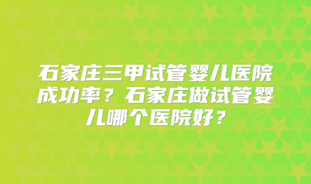 石家庄三甲试管婴儿医院成功率?石家庄做试管婴儿哪个医院好?