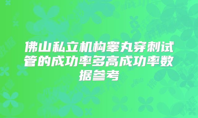 佛山私立机构睾丸穿刺试管的成功率多高成功率数据参考