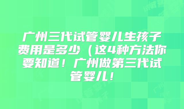 广州三代试管婴儿生孩子费用是多少(这4种方法你要知道!广州做第三代试管婴儿!