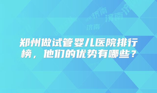 郑州做试管婴儿医院排行榜,他们的优势有哪些?