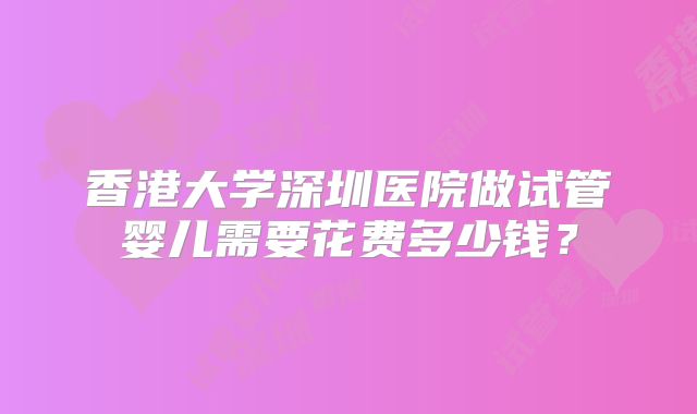 香港大学深圳医院做试管婴儿需要花费多少钱？