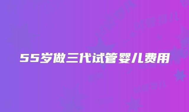 55岁做三代试管婴儿费用