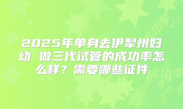 2025年单身去伊犁州妇幼 做三代试管的成功率怎么样？需要哪些证件