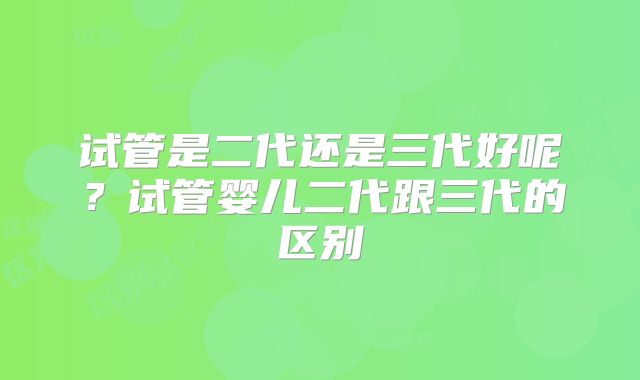 试管是二代还是三代好呢？试管婴儿二代跟三代的区别
