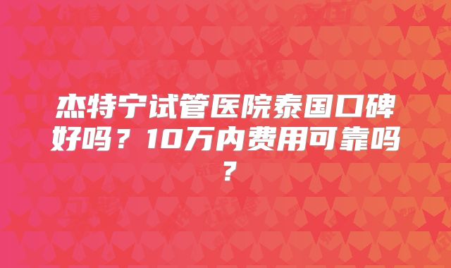 杰特宁试管医院泰国口碑好吗?10万内费用可靠吗?