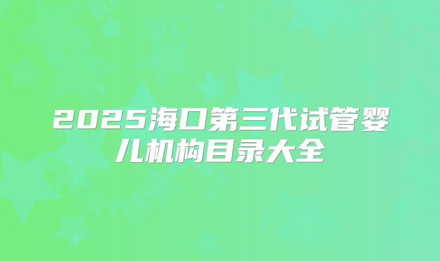 2025海口第三代试管婴儿机构目录大全