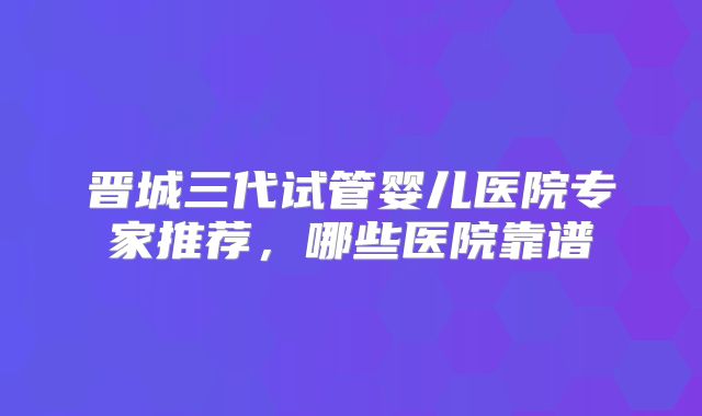 晋城三代试管婴儿医院专家推荐,哪些医院靠谱