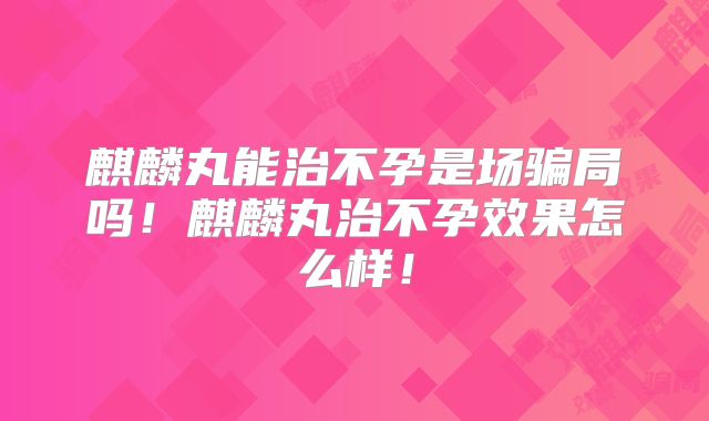麒麟丸能治不孕是场骗局吗！麒麟丸治不孕效果怎么样！