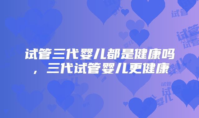 试管三代婴儿都是健康吗,三代试管婴儿更健康