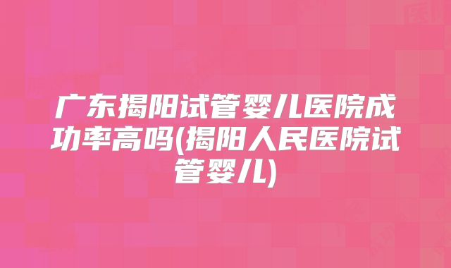广东揭阳试管婴儿医院成功率高吗(揭阳人民医院试管婴儿)