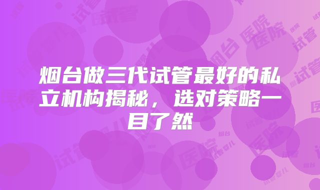 烟台做三代试管最好的私立机构揭秘,选对策略一目了然