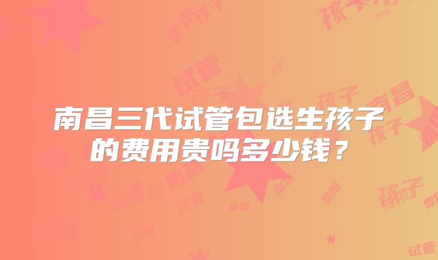 南昌三代试管包选生孩子的费用贵吗多少钱？