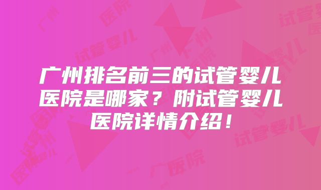广州排名前三的试管婴儿医院是哪家？附试管婴儿医院详情介绍！