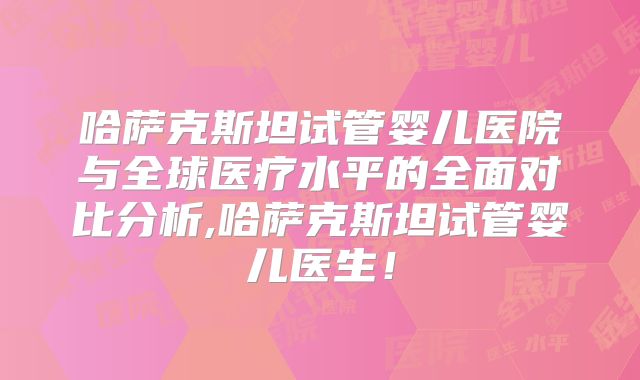 哈萨克斯坦试管婴儿医院与全球医疗水平的全面对比分析,哈萨克斯坦试管婴儿医生！