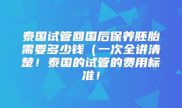泰国试管回国后保养胚胎需要多少钱(一次全讲清楚!泰国的试管的费用标准!
