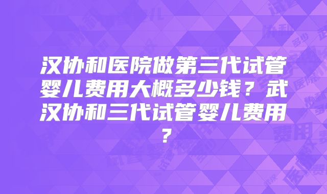 汉协和医院做第三代试管婴儿费用大概多少钱？武汉协和三代试管婴儿费用？