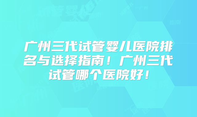 广州三代试管婴儿医院排名与选择指南！广州三代试管哪个医院好！