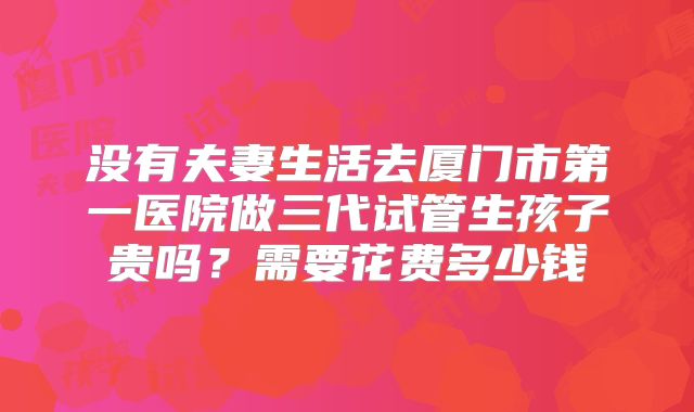 没有夫妻生活去厦门市第一医院做三代试管生孩子贵吗？需要花费多少钱