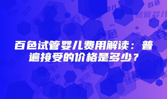 百色试管婴儿费用解读:普遍接受的价格是多少?