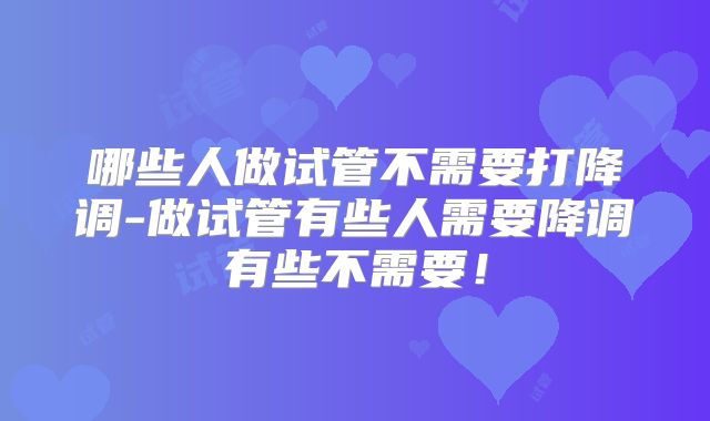 哪些人做试管不需要打降调-做试管有些人需要降调有些不需要！
