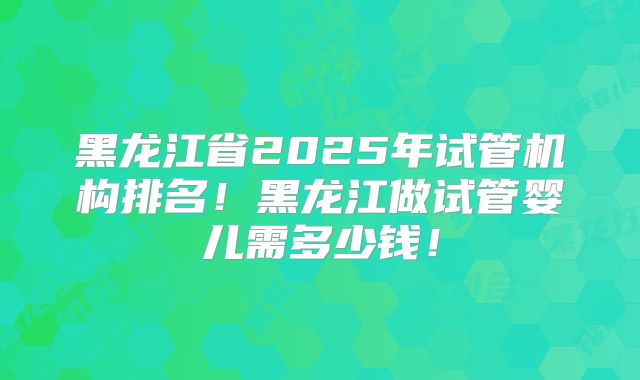 黑龙江省2025年试管机构排名!黑龙江做试管婴儿需多少钱!