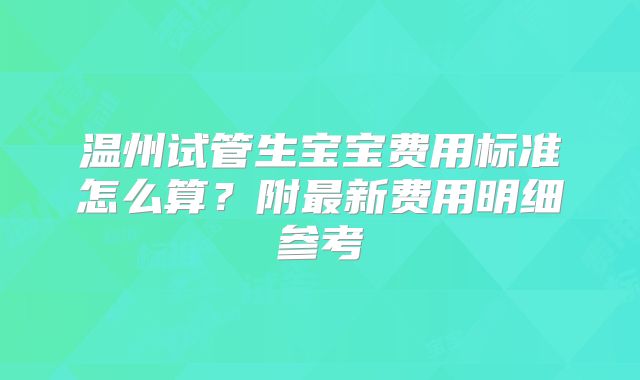 温州试管生宝宝费用标准怎么算?附最新费用明细参考