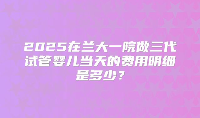 2025在兰大一院做三代试管婴儿当天的费用明细是多少？