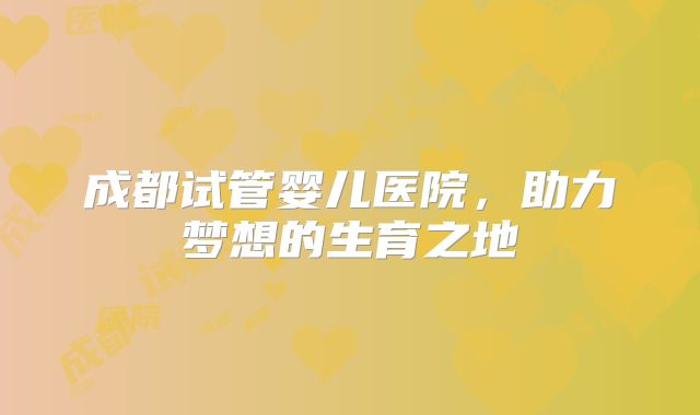 成都试管婴儿医院,助力梦想的生育之地
