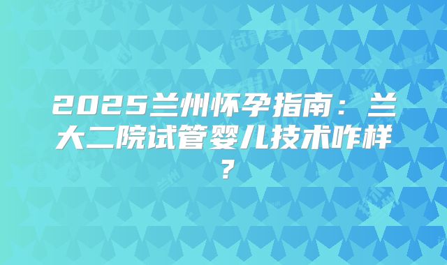 2025兰州怀孕指南:兰大二院试管婴儿技术咋样?