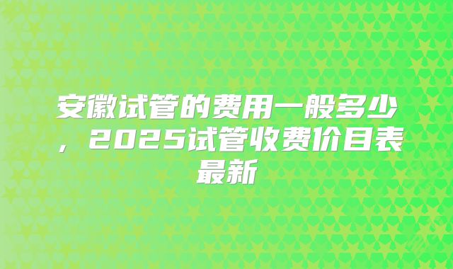 安徽试管的费用一般多少，2025试管收费价目表最新