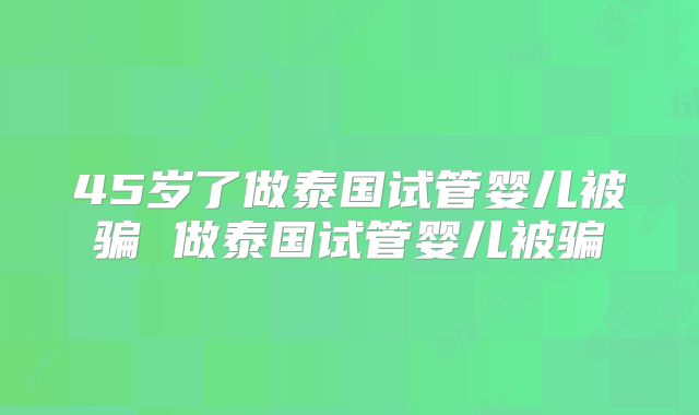 45岁了做泰国试管婴儿被骗 做泰国试管婴儿被骗