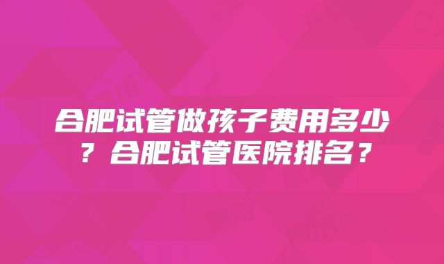 合肥试管做孩子费用多少？合肥试管医院排名？