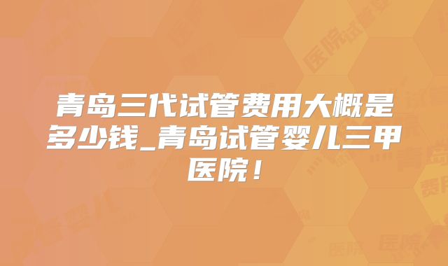 青岛三代试管费用大概是多少钱_青岛试管婴儿三甲医院!