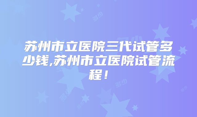苏州市立医院三代试管多少钱,苏州市立医院试管流程!