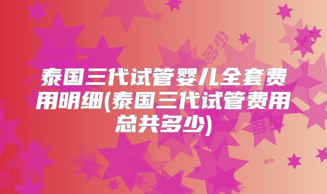 泰国三代试管婴儿全套费用明细(泰国三代试管费用总共多少)