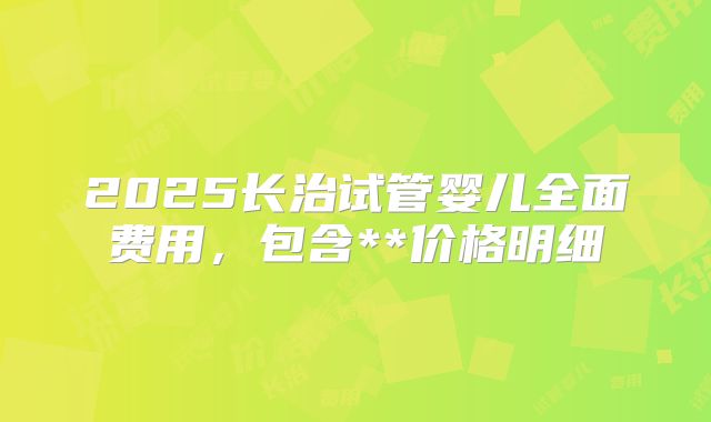 2025长治试管婴儿全面费用，包含**价格明细