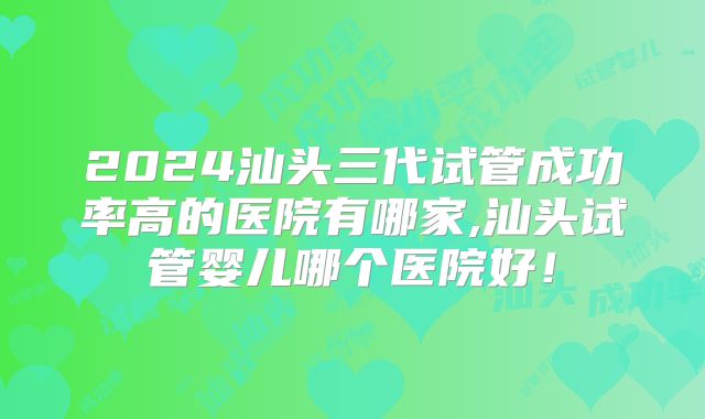 2024汕头三代试管成功率高的医院有哪家,汕头试管婴儿哪个医院好！