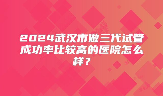 2024武汉市做三代试管成功率比较高的医院怎么样?