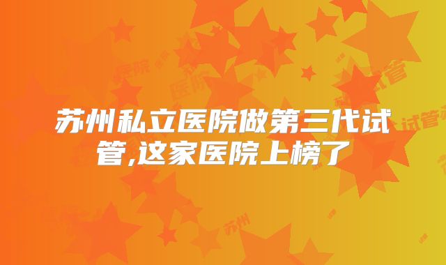 苏州私立医院做第三代试管,这家医院上榜了