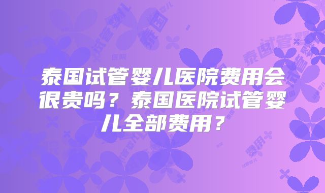 泰国试管婴儿医院费用会很贵吗?泰国医院试管婴儿全部费用?