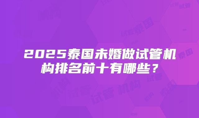 2025泰国未婚做试管机构排名前十有哪些?