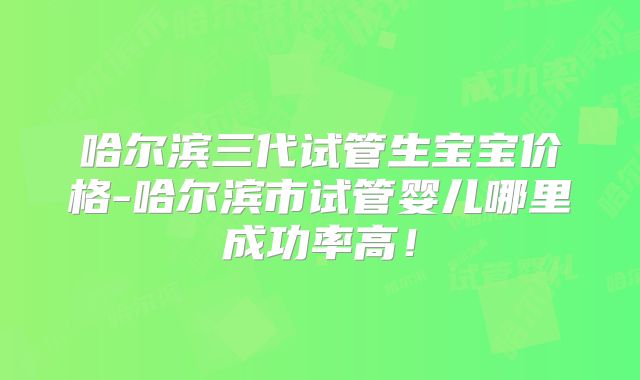 哈尔滨三代试管生宝宝价格-哈尔滨市试管婴儿哪里成功率高！