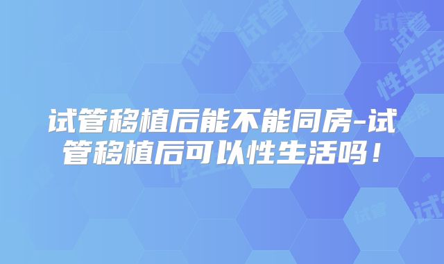 试管移植后能不能同房-试管移植后可以性生活吗!