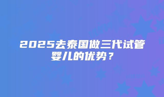 2025去泰国做三代试管婴儿的优势？